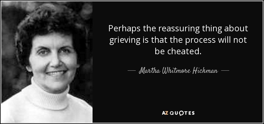 Perhaps the reassuring thing about grieving is that the process will not be cheated. - Martha Whitmore Hickman