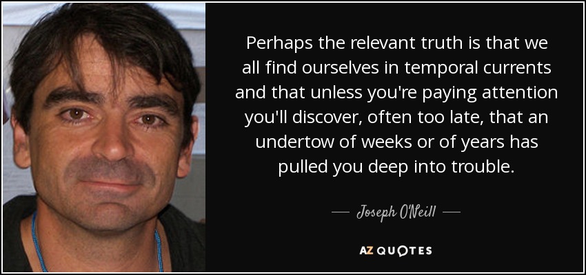 Perhaps the relevant truth is that we all find ourselves in temporal currents and that unless you're paying attention you'll discover, often too late, that an undertow of weeks or of years has pulled you deep into trouble. - Joseph O'Neill