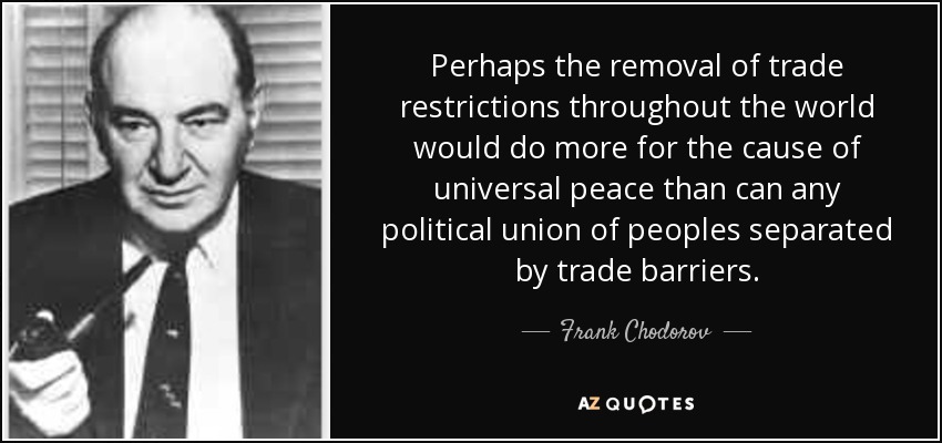 Perhaps the removal of trade restrictions throughout the world would do more for the cause of universal peace than can any political union of peoples separated by trade barriers. - Frank Chodorov