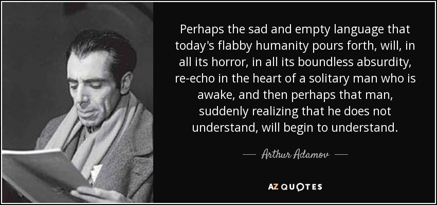 Perhaps the sad and empty language that today's flabby humanity pours forth, will, in all its horror, in all its boundless absurdity, re-echo in the heart of a solitary man who is awake, and then perhaps that man, suddenly realizing that he does not understand, will begin to understand. - Arthur Adamov