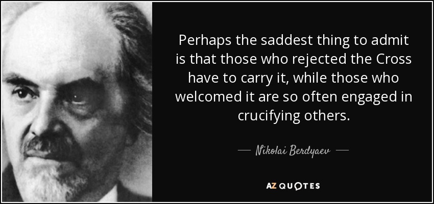 Perhaps the saddest thing to admit is that those who rejected the Cross have to carry it, while those who welcomed it are so often engaged in crucifying others. - Nikolai Berdyaev