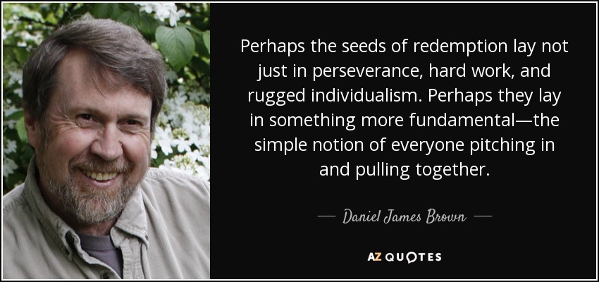 Perhaps the seeds of redemption lay not just in perseverance, hard work, and rugged individualism. Perhaps they lay in something more fundamental—the simple notion of everyone pitching in and pulling together. - Daniel James Brown