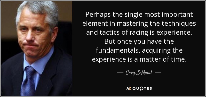Perhaps the single most important element in mastering the techniques and tactics of racing is experience. But once you have the fundamentals, acquiring the experience is a matter of time. - Greg LeMond