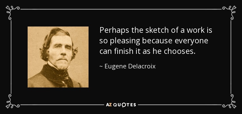Perhaps the sketch of a work is so pleasing because everyone can finish it as he chooses. - Eugene Delacroix