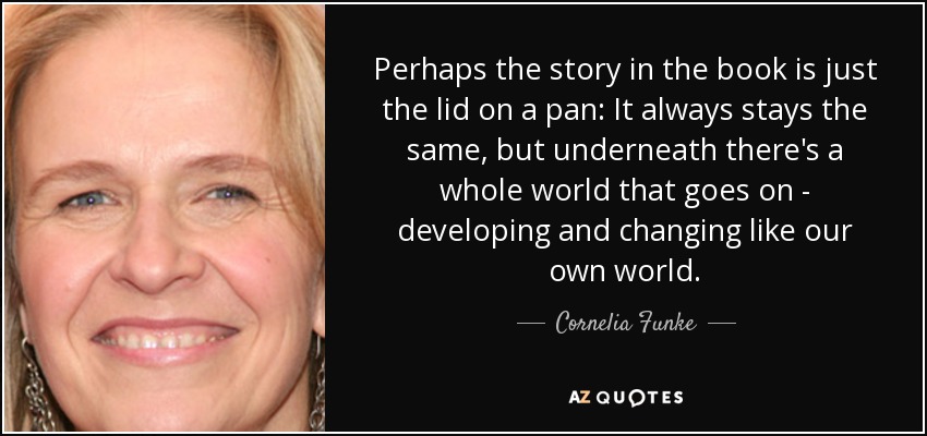 Perhaps the story in the book is just the lid on a pan: It always stays the same, but underneath there's a whole world that goes on - developing and changing like our own world. - Cornelia Funke