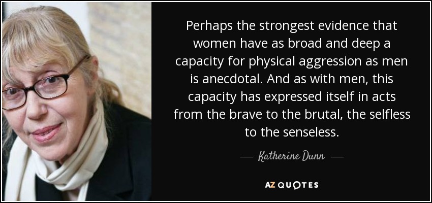 Perhaps the strongest evidence that women have as broad and deep a capacity for physical aggression as men is anecdotal. And as with men, this capacity has expressed itself in acts from the brave to the brutal, the selfless to the senseless. - Katherine Dunn