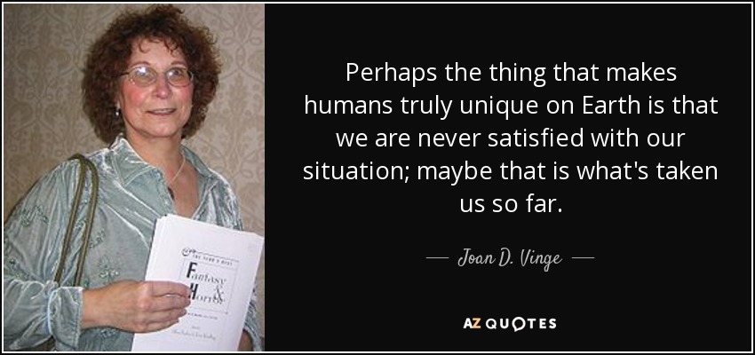 Perhaps the thing that makes humans truly unique on Earth is that we are never satisfied with our situation; maybe that is what's taken us so far. - Joan D. Vinge