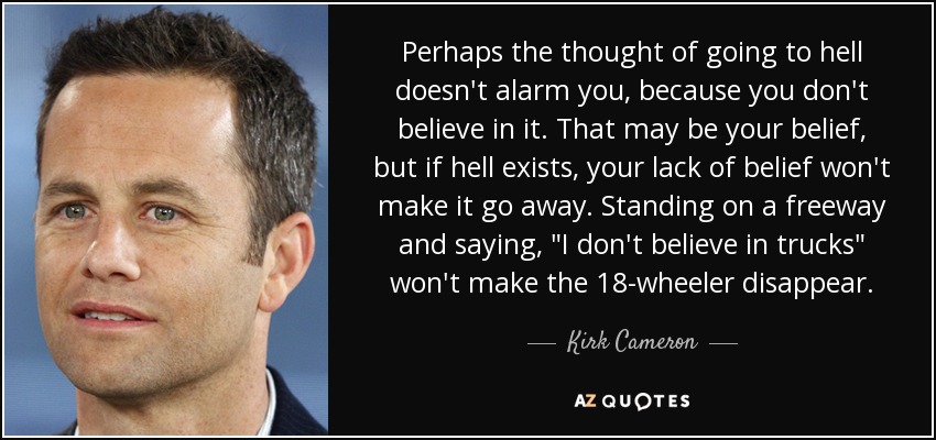 Perhaps the thought of going to hell doesn't alarm you, because you don't believe in it. That may be your belief, but if hell exists, your lack of belief won't make it go away. Standing on a freeway and saying, 