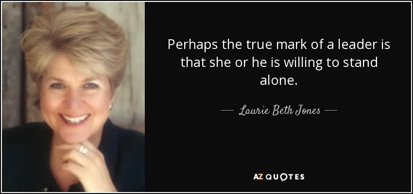 Perhaps the true mark of a leader is that she or he is willing to stand alone. - Laurie Beth Jones
