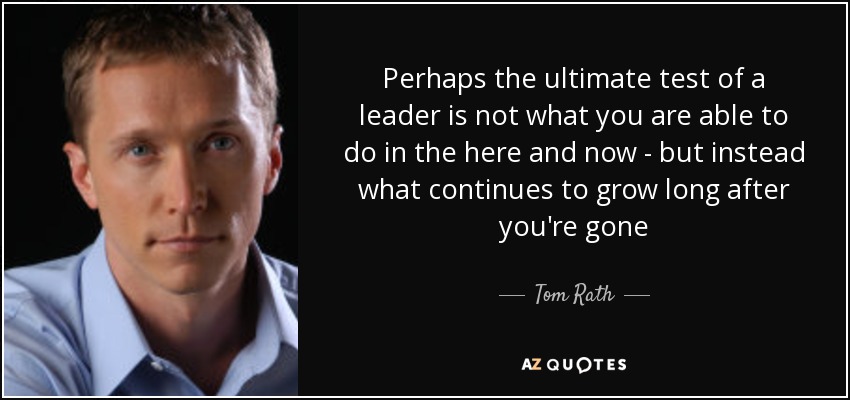 Perhaps the ultimate test of a leader is not what you are able to do in the here and now - but instead what continues to grow long after you're gone - Tom Rath