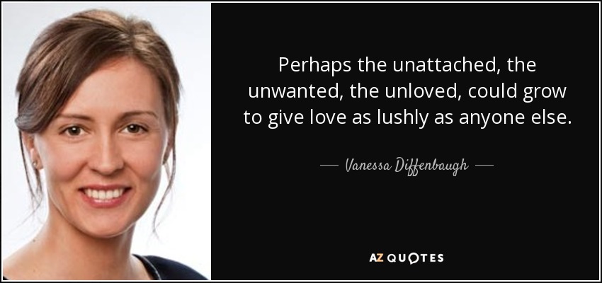 Perhaps the unattached, the unwanted, the unloved, could grow to give love as lushly as anyone else. - Vanessa Diffenbaugh