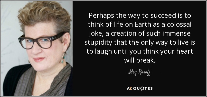 Perhaps the way to succeed is to think of life on Earth as a colossal joke, a creation of such immense stupidity that the only way to live is to laugh until you think your heart will break. - Meg Rosoff