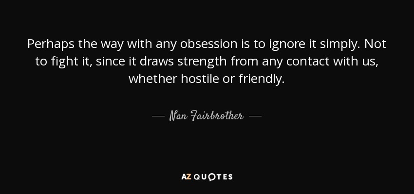 Perhaps the way with any obsession is to ignore it simply. Not to fight it, since it draws strength from any contact with us, whether hostile or friendly. - Nan Fairbrother