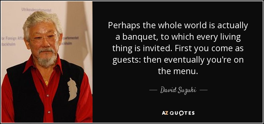 Perhaps the whole world is actually a banquet, to which every living thing is invited. First you come as guests: then eventually you're on the menu. - David Suzuki