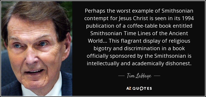 Perhaps the worst example of Smithsonian contempt for Jesus Christ is seen in its 1994 publication of a coffee-table book entitled Smithsonian Time Lines of the Ancient World ... This flagrant display of religious bigotry and discrimination in a book officially sponsored by the Smithsonian is intellectually and academically dishonest. - Tim LaHaye