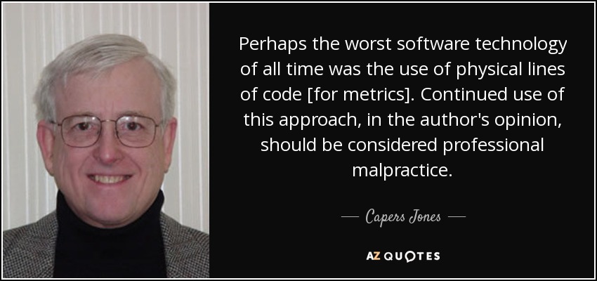 Perhaps the worst software technology of all time was the use of physical lines of code [for metrics]. Continued use of this approach, in the author's opinion, should be considered professional malpractice. - Capers Jones