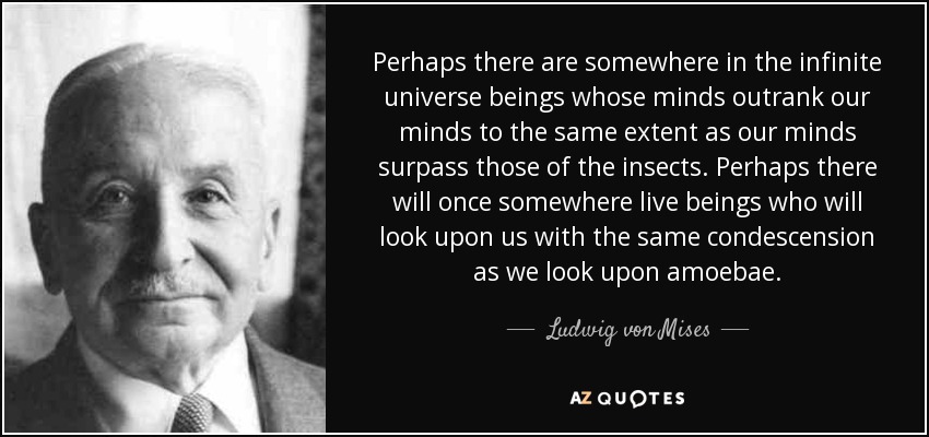 Perhaps there are somewhere in the infinite universe beings whose minds outrank our minds to the same extent as our minds surpass those of the insects. Perhaps there will once somewhere live beings who will look upon us with the same condescension as we look upon amoebae. - Ludwig von Mises