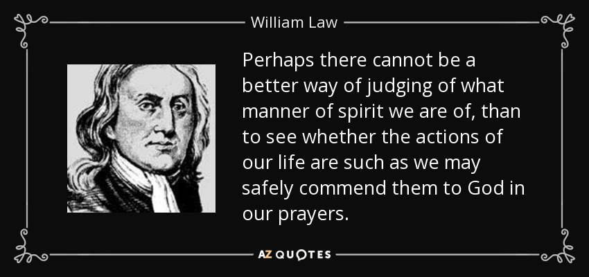Perhaps there cannot be a better way of judging of what manner of spirit we are of, than to see whether the actions of our life are such as we may safely commend them to God in our prayers. - William Law