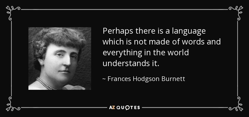 Perhaps there is a language which is not made of words and everything in the world understands it. - Frances Hodgson Burnett