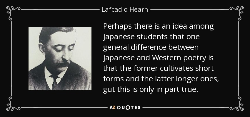 Perhaps there is an idea among Japanese students that one general difference between Japanese and Western poetry is that the former cultivates short forms and the latter longer ones, gut this is only in part true. - Lafcadio Hearn