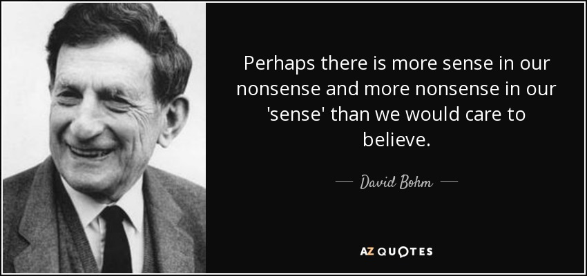 Perhaps there is more sense in our nonsense and more nonsense in our 'sense' than we would care to believe. - David Bohm