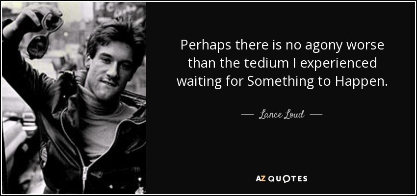 Perhaps there is no agony worse than the tedium I experienced waiting for Something to Happen. - Lance Loud
