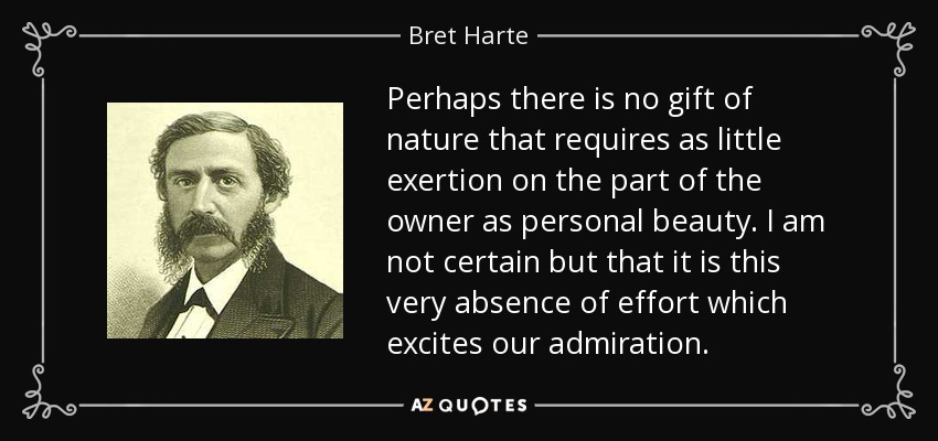 Perhaps there is no gift of nature that requires as little exertion on the part of the owner as personal beauty. I am not certain but that it is this very absence of effort which excites our admiration. - Bret Harte
