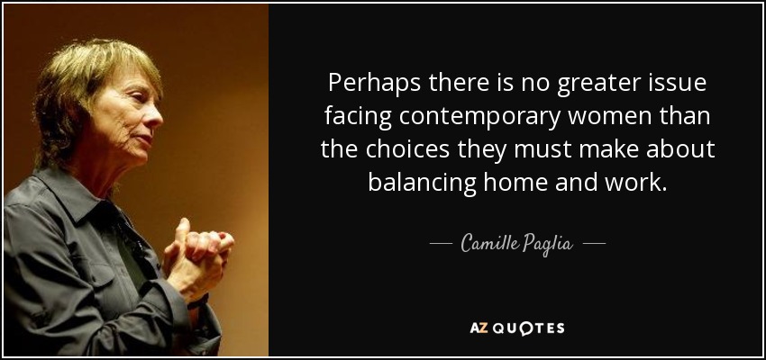 Perhaps there is no greater issue facing contemporary women than the choices they must make about balancing home and work. - Camille Paglia