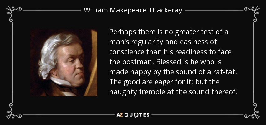 Perhaps there is no greater test of a man's regularity and easiness of conscience than his readiness to face the postman. Blessed is he who is made happy by the sound of a rat-tat! The good are eager for it; but the naughty tremble at the sound thereof. - William Makepeace Thackeray