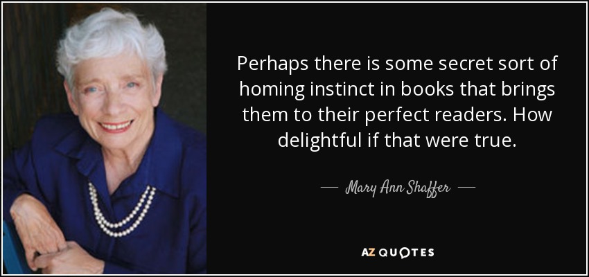 Perhaps there is some secret sort of homing instinct in books that brings them to their perfect readers. How delightful if that were true. - Mary Ann Shaffer