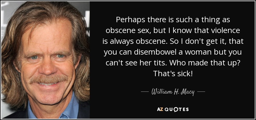 Perhaps there is such a thing as obscene sex, but I know that violence is always obscene. So I don't get it, that you can disembowel a woman but you can't see her tits. Who made that up? That's sick! - William H. Macy
