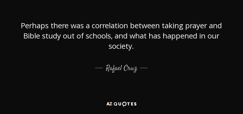 Perhaps there was a correlation between taking prayer and Bible study out of schools, and what has happened in our society. - Rafael Cruz
