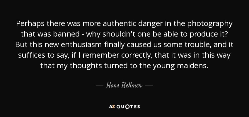Perhaps there was more authentic danger in the photography that was banned - why shouldn't one be able to produce it? But this new enthusiasm finally caused us some trouble, and it suffices to say, if I remember correctly, that it was in this way that my thoughts turned to the young maidens. - Hans Bellmer