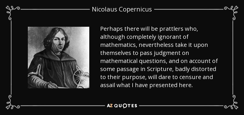 Perhaps there will be prattlers who, although completely ignorant of mathematics, nevertheless take it upon themselves to pass judgment on mathematical questions, and on account of some passage in Scripture, badly distorted to their purpose, will dare to censure and assail what I have presented here. - Nicolaus Copernicus