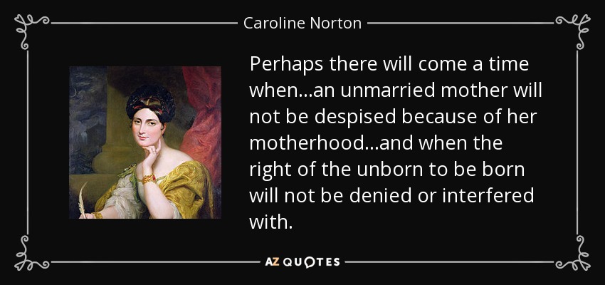 Perhaps there will come a time when...an unmarried mother will not be despised because of her motherhood...and when the right of the unborn to be born will not be denied or interfered with. - Caroline Norton