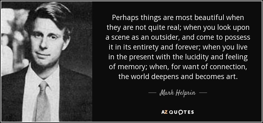 Perhaps things are most beautiful when they are not quite real; when you look upon a scene as an outsider, and come to possess it in its entirety and forever; when you live in the present with the lucidity and feeling of memory; when, for want of connection, the world deepens and becomes art. - Mark Helprin