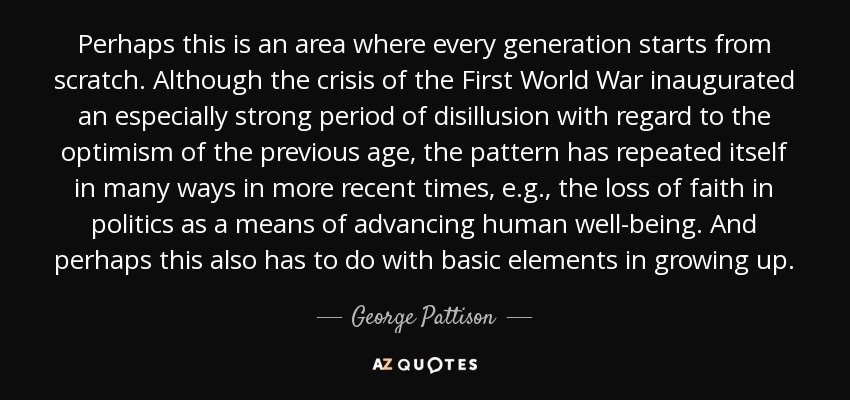 Perhaps this is an area where every generation starts from scratch. Although the crisis of the First World War inaugurated an especially strong period of disillusion with regard to the optimism of the previous age, the pattern has repeated itself in many ways in more recent times, e.g., the loss of faith in politics as a means of advancing human well-being. And perhaps this also has to do with basic elements in growing up. - George Pattison