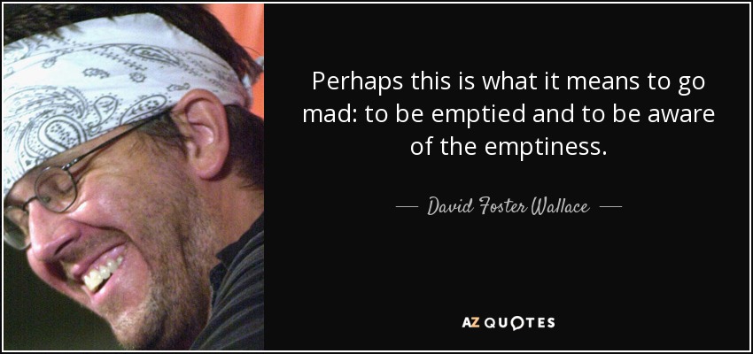 Perhaps this is what it means to go mad: to be emptied and to be aware of the emptiness. - David Foster Wallace
