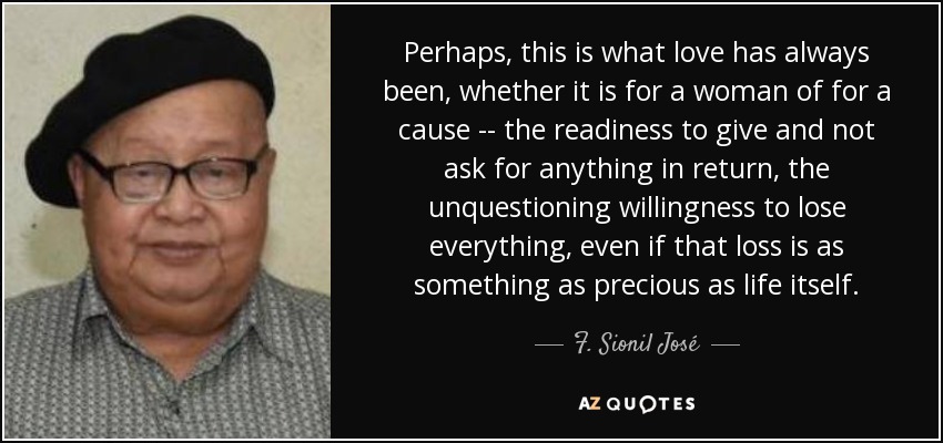 Perhaps, this is what love has always been, whether it is for a woman of for a cause -- the readiness to give and not ask for anything in return, the unquestioning willingness to lose everything, even if that loss is as something as precious as life itself. - F. Sionil José
