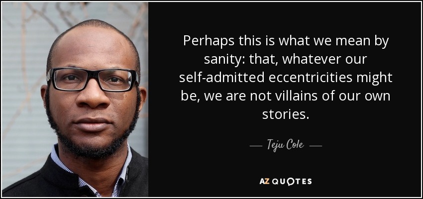 Perhaps this is what we mean by sanity: that, whatever our self-admitted eccentricities might be, we are not villains of our own stories. - Teju Cole