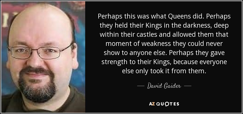 Perhaps this was what Queens did. Perhaps they held their Kings in the darkness, deep within their castles and allowed them that moment of weakness they could never show to anyone else. Perhaps they gave strength to their Kings, because everyone else only took it from them. - David Gaider