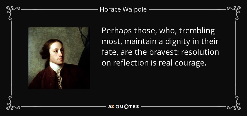 Perhaps those, who, trembling most, maintain a dignity in their fate, are the bravest: resolution on reflection is real courage. - Horace Walpole
