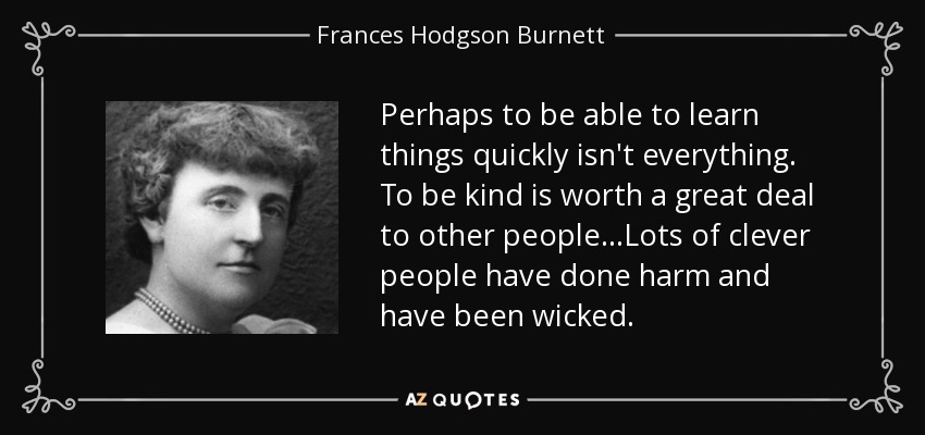 Perhaps to be able to learn things quickly isn't everything. To be kind is worth a great deal to other people...Lots of clever people have done harm and have been wicked. - Frances Hodgson Burnett