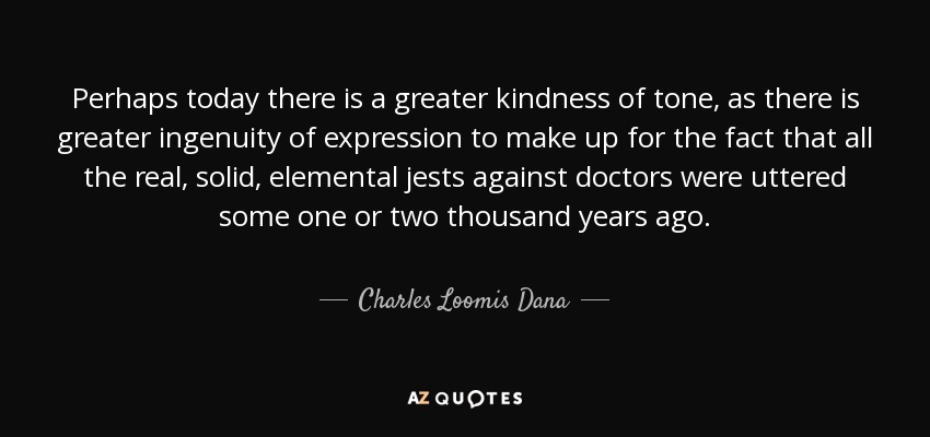 Perhaps today there is a greater kindness of tone, as there is greater ingenuity of expression to make up for the fact that all the real, solid, elemental jests against doctors were uttered some one or two thousand years ago. - Charles Loomis Dana
