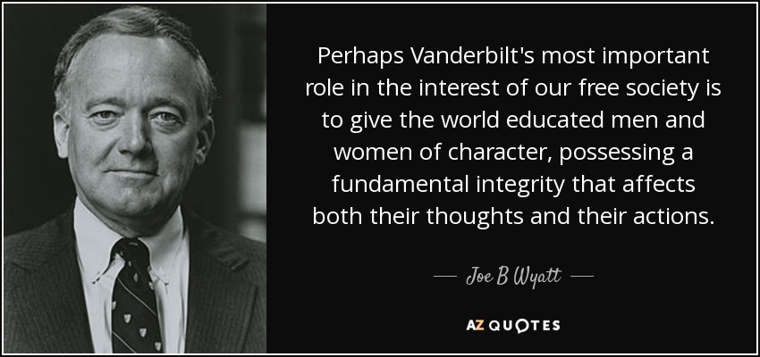 Perhaps Vanderbilt's most important role in the interest of our free society is to give the world educated men and women of character, possessing a fundamental integrity that affects both their thoughts and their actions. - Joe B Wyatt