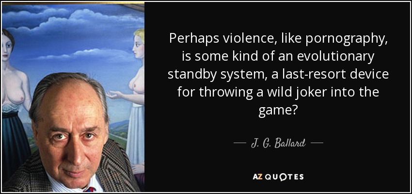 Perhaps violence, like pornography, is some kind of an evolutionary standby system, a last-resort device for throwing a wild joker into the game? - J. G. Ballard