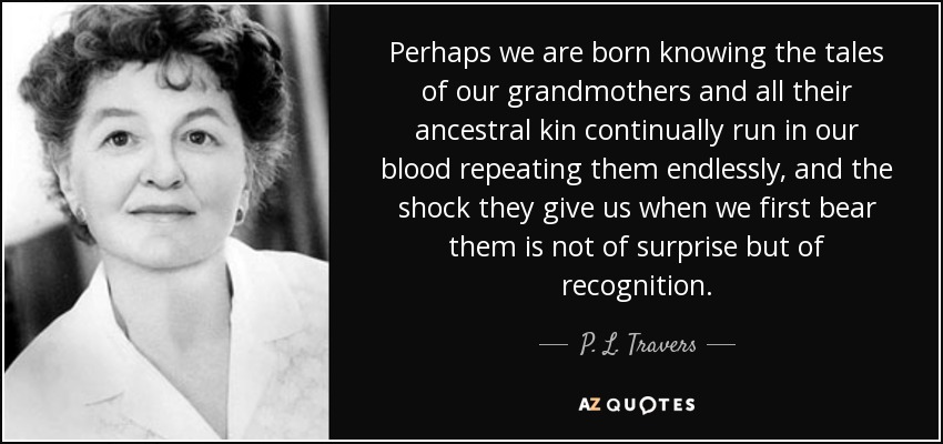 Perhaps we are born knowing the tales of our grandmothers and all their ancestral kin continually run in our blood repeating them endlessly, and the shock they give us when we first bear them is not of surprise but of recognition. - P. L. Travers