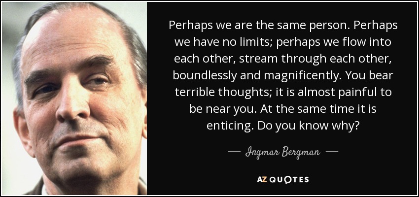 Perhaps we are the same person. Perhaps we have no limits; perhaps we flow into each other, stream through each other, boundlessly and magnificently. You bear terrible thoughts; it is almost painful to be near you. At the same time it is enticing. Do you know why? - Ingmar Bergman