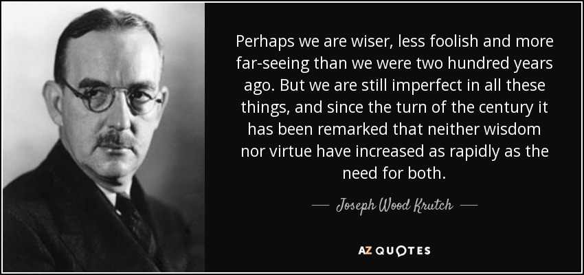 Perhaps we are wiser, less foolish and more far-seeing than we were two hundred years ago. But we are still imperfect in all these things, and since the turn of the century it has been remarked that neither wisdom nor virtue have increased as rapidly as the need for both. - Joseph Wood Krutch