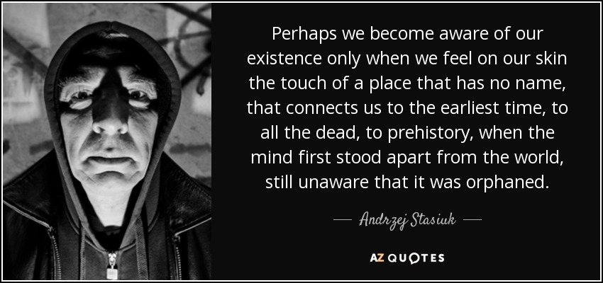 Perhaps we become aware of our existence only when we feel on our skin the touch of a place that has no name, that connects us to the earliest time, to all the dead, to prehistory, when the mind first stood apart from the world, still unaware that it was orphaned. - Andrzej Stasiuk